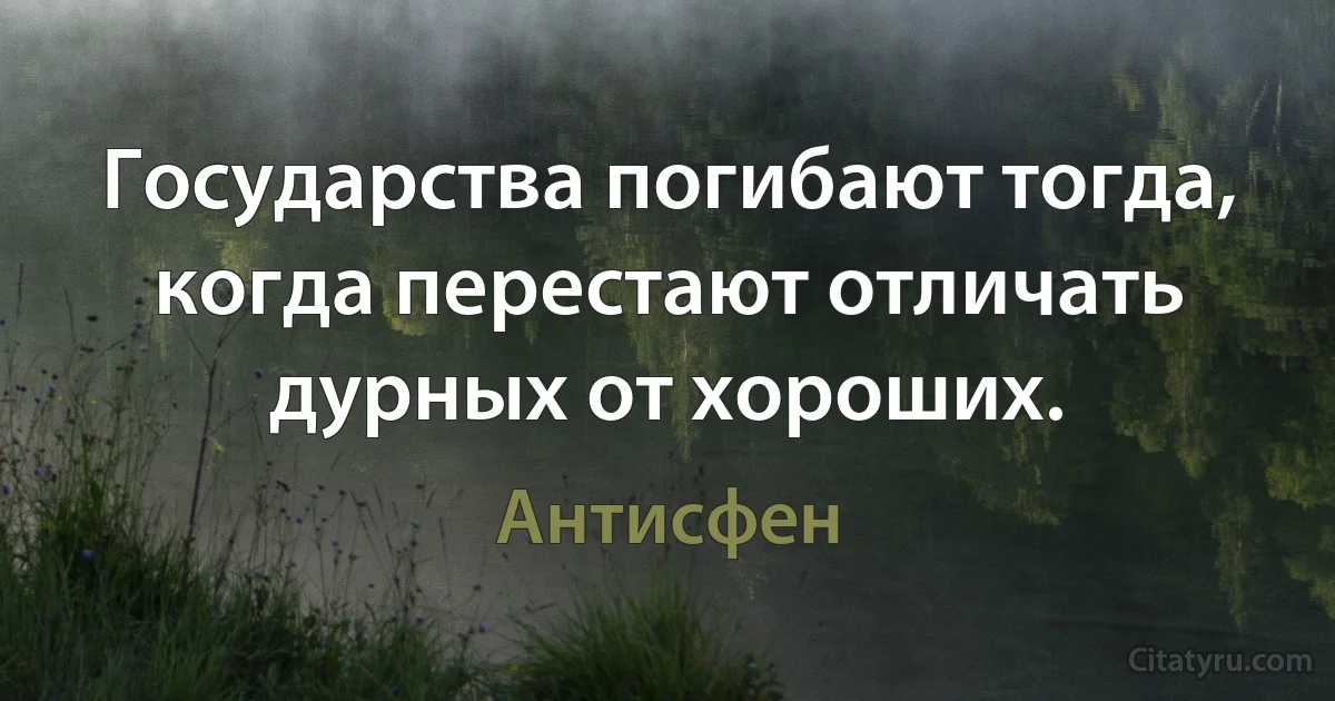 Государства погибают тогда, когда перестают отличать дурных от хороших. (Антисфен)