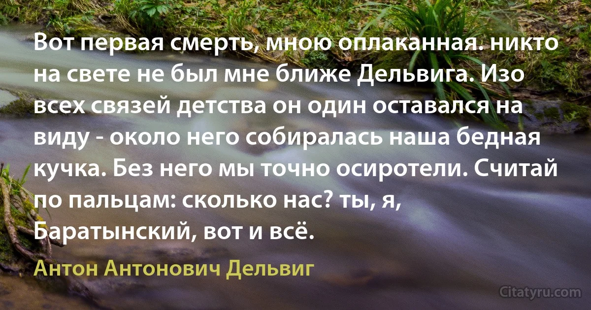 Вот первая смерть, мною оплаканная. никто на свете не был мне ближе Дельвига. Изо всех связей детства он один оставался на виду - около него собиралась наша бедная кучка. Без него мы точно осиротели. Считай по пальцам: сколько нас? ты, я, Баратынский, вот и всё. (Антон Антонович Дельвиг)