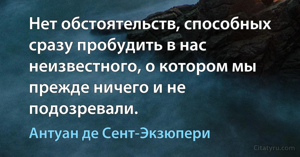 Нет обстоятельств, способных сразу пробудить в нас неизвестного, о котором мы прежде ничего и не подозревали. (Антуан де Сент-Экзюпери)