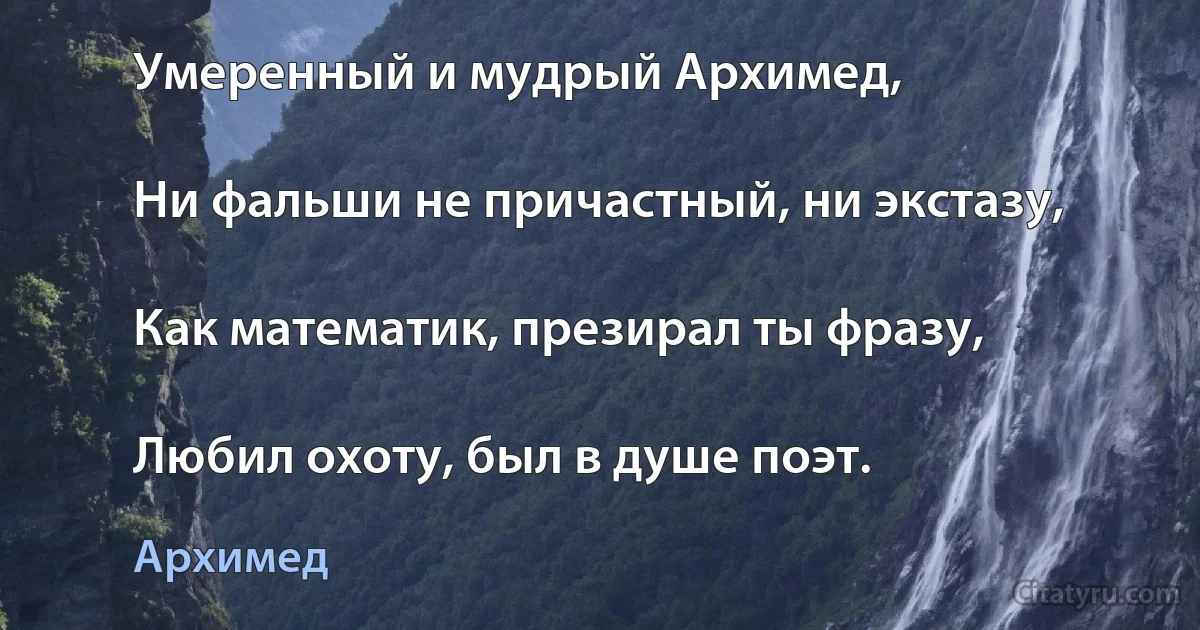 Умеренный и мудрый Архимед,

Ни фальши не причастный, ни экстазу,

Как математик, презирал ты фразу,

Любил охоту, был в душе поэт. (Архимед)