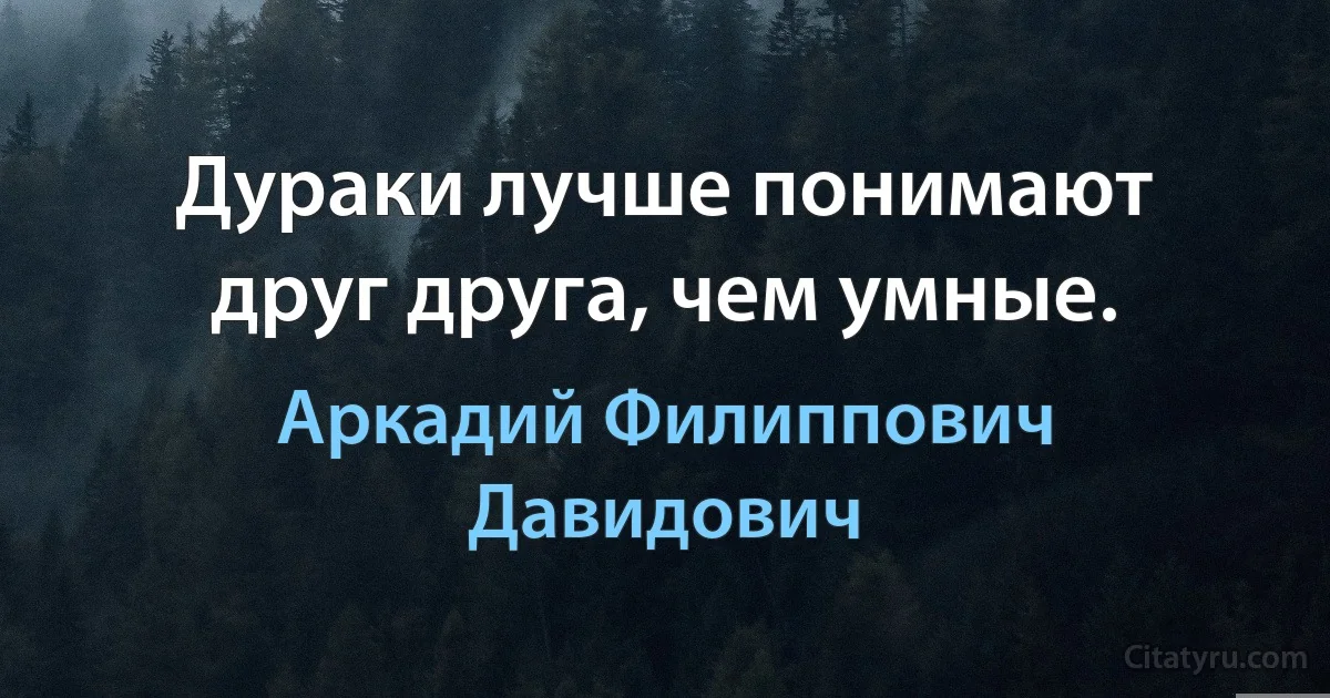 Дураки лучше понимают друг друга, чем умные. (Аркадий Филиппович Давидович)