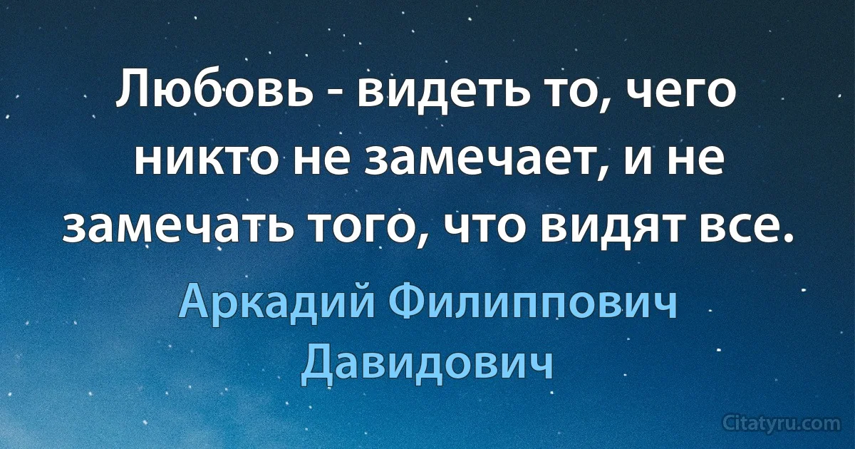 Любовь - видеть то, чего никто не замечает, и не замечать того, что видят все. (Аркадий Филиппович Давидович)