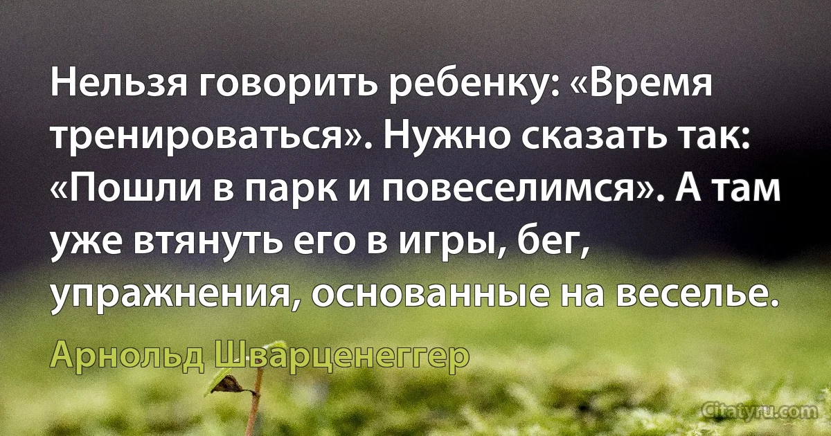 Нельзя говорить ребенку: «Время тренироваться». Нужно сказать так: «Пошли в парк и повеселимся». А там уже втянуть его в игры, бег, упражнения, основанные на веселье. (Арнольд Шварценеггер)