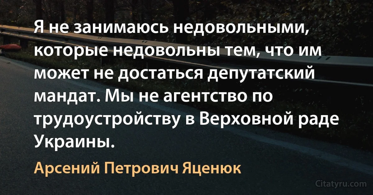 Я не занимаюсь недовольными, которые недовольны тем, что им может не достаться депутатский мандат. Мы не агентство по трудоустройству в Верховной раде Украины. (Арсений Петрович Яценюк)