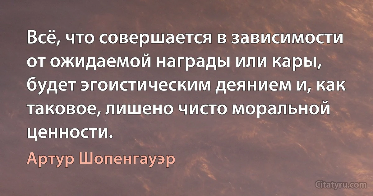 Всё, что совершается в зависимости от ожидаемой награды или кары, будет эгоистическим деянием и, как таковое, лишено чисто моральной ценности. (Артур Шопенгауэр)