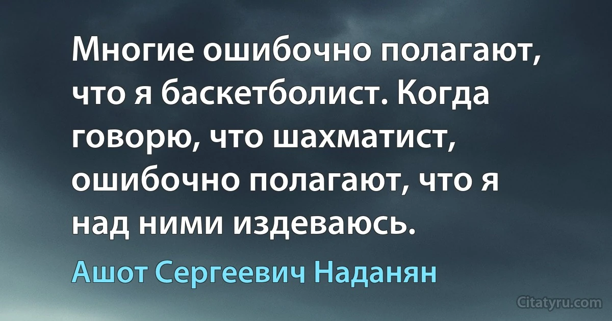 Многие ошибочно полагают, что я баскетболист. Когда говорю, что шахматист, ошибочно полагают, что я над ними издеваюсь. (Ашот Сергеевич Наданян)