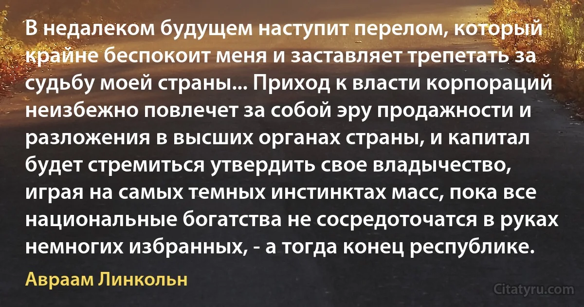 В недалеком будущем наступит перелом, который крайне беспокоит меня и заставляет трепетать за судьбу моей страны... Приход к власти корпораций неизбежно повлечет за собой эру продажности и разложения в высших органах страны, и капитал будет стремиться утвердить свое владычество, играя на самых темных инстинктах масс, пока все национальные богатства не сосредоточатся в руках немногих избранных, - а тогда конец республике. (Авраам Линкольн)