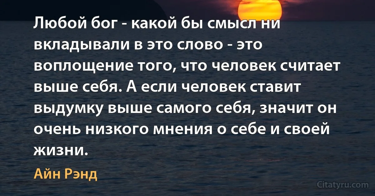 Любой бог - какой бы смысл ни вкладывали в это слово - это воплощение того, что человек считает выше себя. А если человек ставит выдумку выше самого себя, значит он очень низкого мнения о себе и своей жизни. (Айн Рэнд)