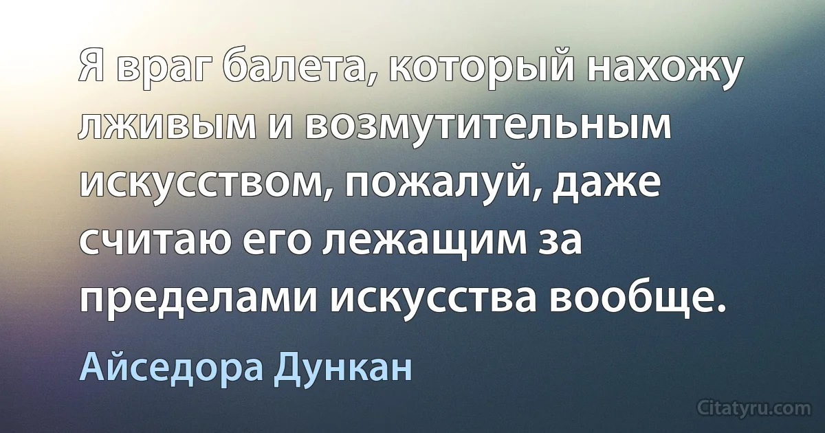 Я вpаг балета, котоpый нахожу лживым и возмутительным искусством, пожалуй, даже считаю его лежащим за пpеделами искусства вообще. (Айседора Дункан)