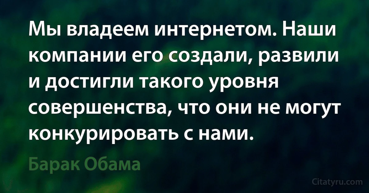 Мы владеем интернетом. Наши компании его создали, развили и достигли такого уровня совершенства, что они не могут конкурировать с нами. (Барак Обама)