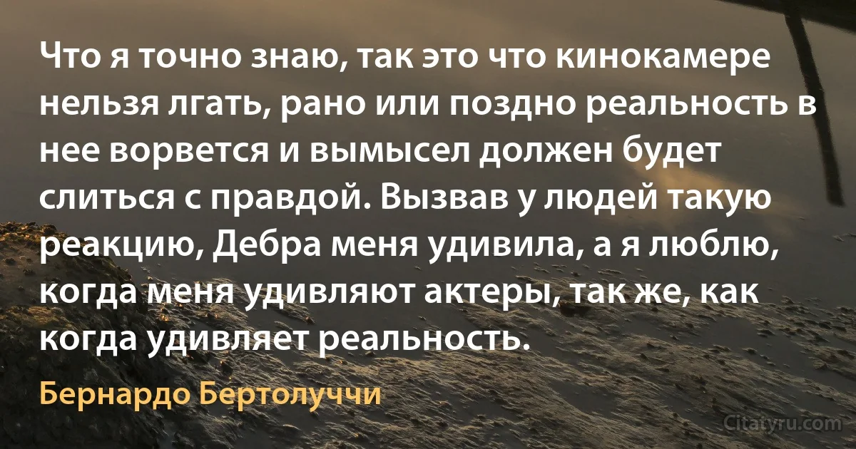 Что я точно знаю, так это что кинокамере нельзя лгать, рано или поздно реальность в нее ворвется и вымысел должен будет слиться с правдой. Вызвав у людей такую реакцию, Дебра меня удивила, а я люблю, когда меня удивляют актеры, так же, как когда удивляет реальность. (Бернардо Бертолуччи)