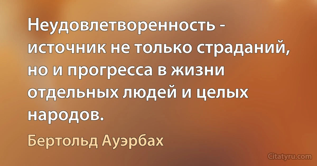 Неудовлетворенность - источник не только страданий, но и прогресса в жизни отдельных людей и целых народов. (Бертольд Ауэрбах)