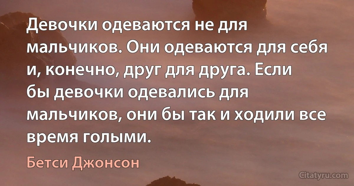 Девочки одеваются не для мальчиков. Они одеваются для себя и, конечно, друг для друга. Если бы девочки одевались для мальчиков, они бы так и ходили все время голыми. (Бетси Джонсон)