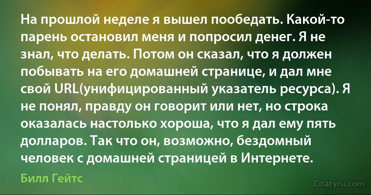 На прошлой неделе я вышел пообедать. Какой-то парень остановил меня и попросил денег. Я не знал, что делать. Потом он сказал, что я должен побывать на его домашней странице, и дал мне свой URL(унифицированный указатель ресурса). Я не понял, правду он говорит или нет, но строка оказалась настолько хороша, что я дал ему пять долларов. Так что он, возможно, бездомный человек с домашней страницей в Интернете. (Билл Гейтс)