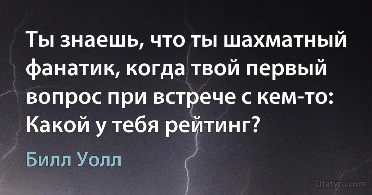 Ты знаешь, что ты шахматный фанатик, когда твой первый вопрос при встрече с кем-то: Какой у тебя рейтинг? (Билл Уолл)