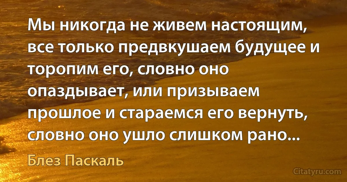 Мы никогда не живем настоящим, все только предвкушаем будущее и торопим его, словно оно опаздывает, или призываем прошлое и стараемся его вернуть, словно оно ушло слишком рано... (Блез Паскаль)