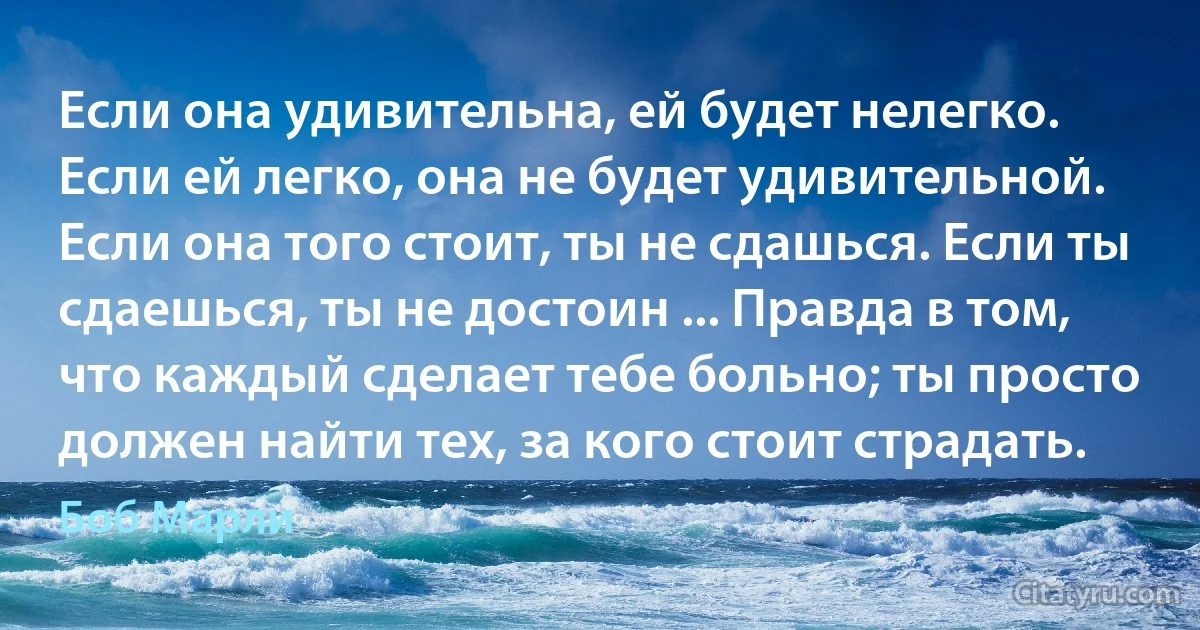 Если она удивительна, ей будет нелегко. Если ей легко, она не будет удивительной. Если она того стоит, ты не сдашься. Если ты сдаешься, ты не достоин ... Правда в том, что каждый сделает тебе больно; ты просто должен найти тех, за кого стоит страдать. (Боб Марли)