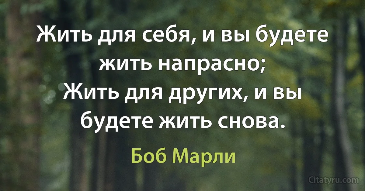 Жить для себя, и вы будете жить напрасно;
Жить для других, и вы будете жить снова. (Боб Марли)