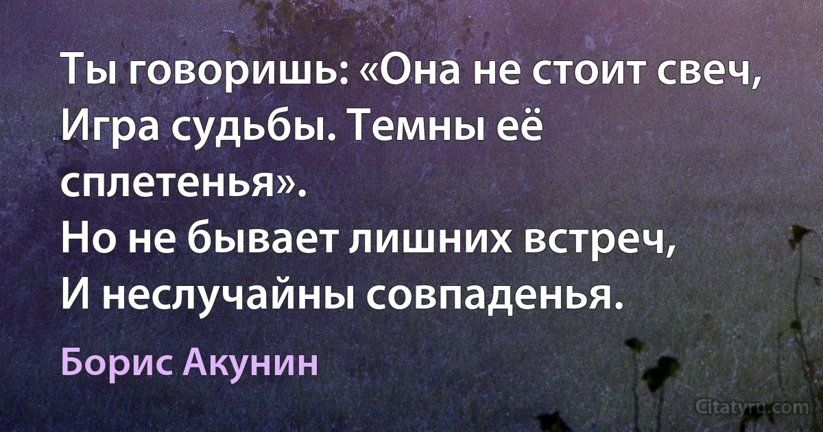 Ты говоришь: «Она не стоит свеч, 
Игра судьбы. Темны её сплетенья». 
Но не бывает лишних встреч,
И неслучайны совпаденья. (Борис Акунин)