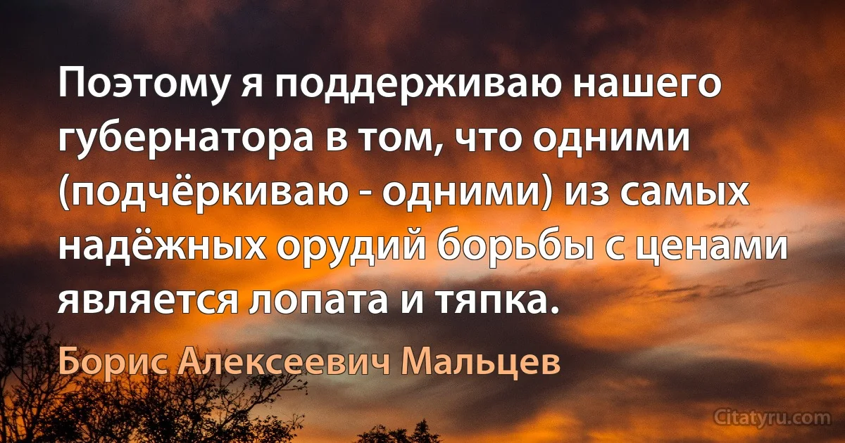 Поэтому я поддерживаю нашего губернатора в том, что одними (подчёркиваю - одними) из самых надёжных орудий борьбы с ценами является лопата и тяпка. (Борис Алексеевич Мальцев)