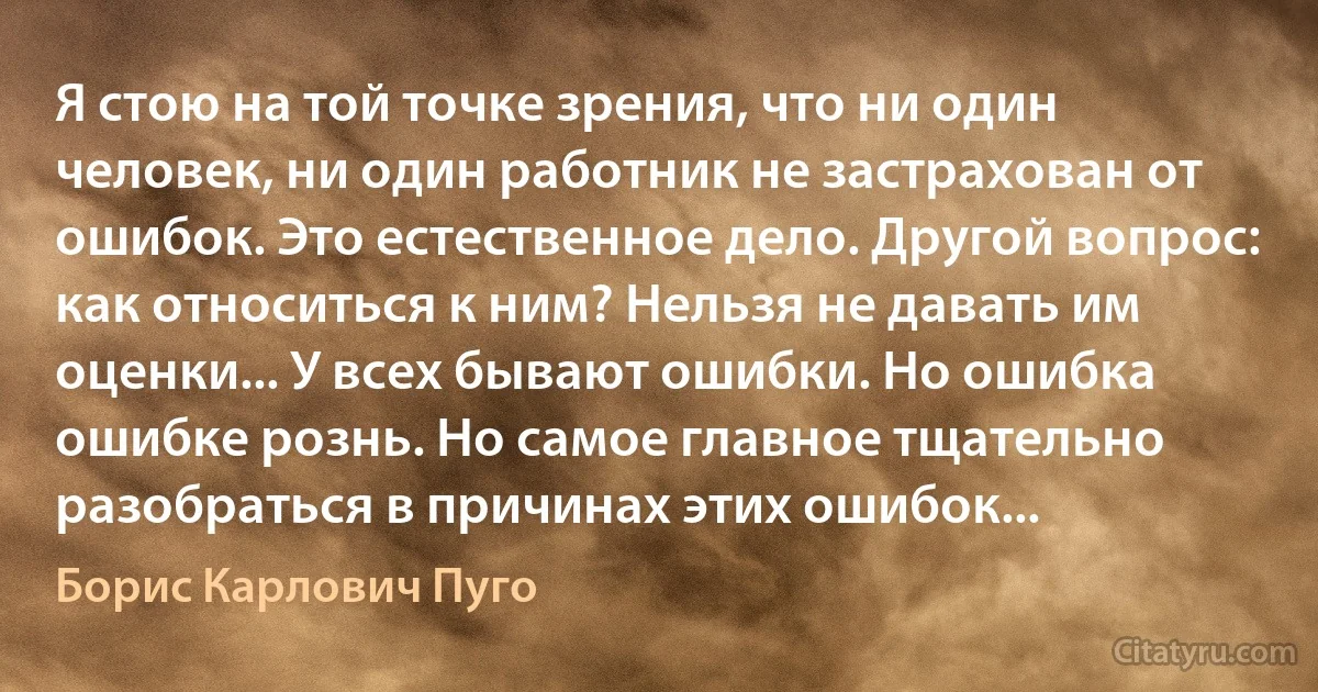 Я стою на той точке зрения, что ни один человек, ни один работник не застрахован от ошибок. Это естественное дело. Другой вопрос: как относиться к ним? Нельзя не давать им оценки... У всех бывают ошибки. Но ошибка ошибке рознь. Но самое главное тщательно разобраться в причинах этих ошибок... (Борис Карлович Пуго)