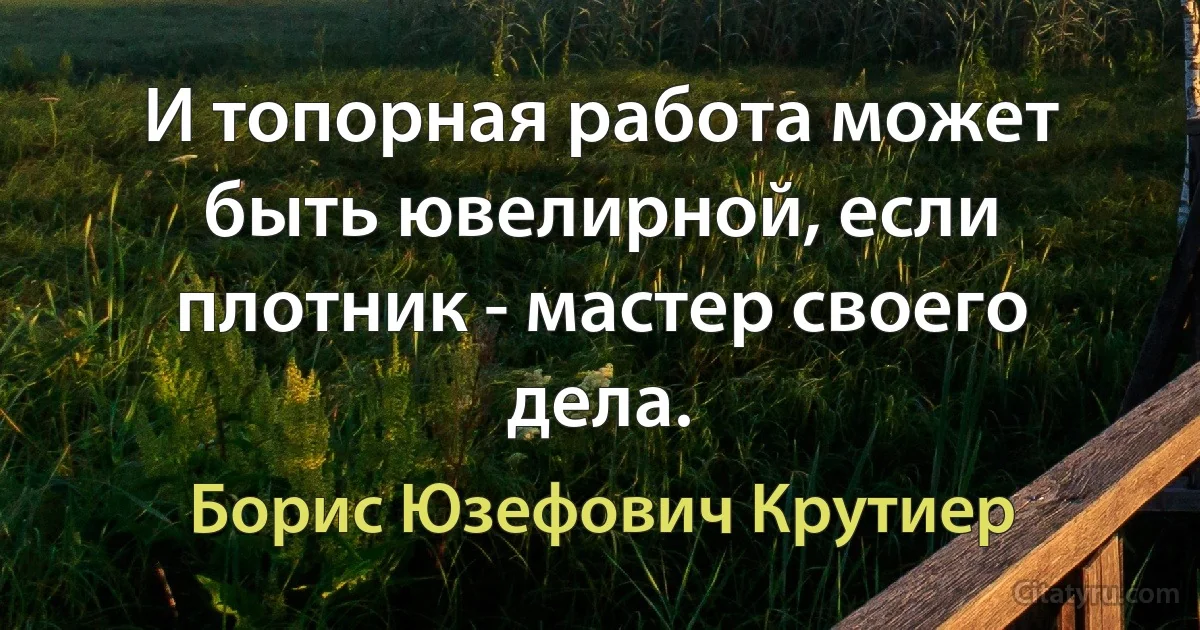 И топорная работа может быть ювелирной, если плотник - мастер своего дела. (Борис Юзефович Крутиер)