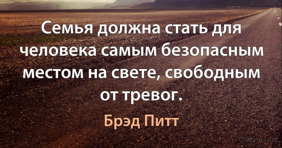 Семья должна стать для человека самым безопасным местом на свете, свободным от тревог. (Брэд Питт)