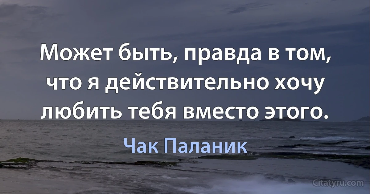 Может быть, правда в том, что я действительно хочу любить тебя вместо этого. (Чак Паланик)