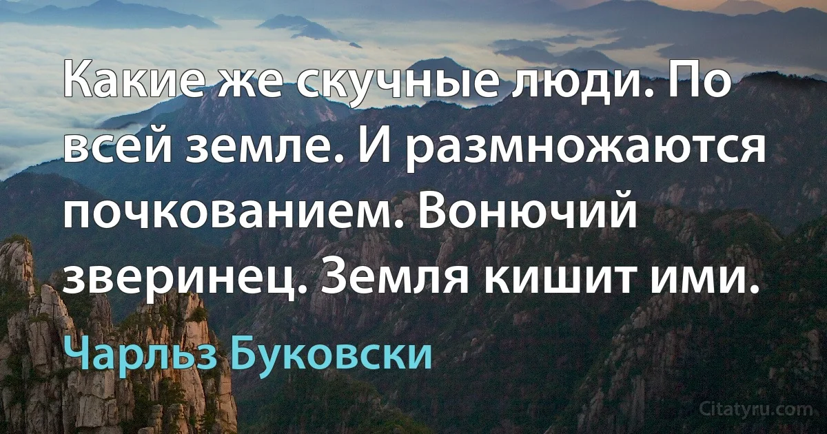 Какие же скучные люди. По всей земле. И размножаются почкованием. Вонючий зверинец. Земля кишит ими. (Чарльз Буковски)