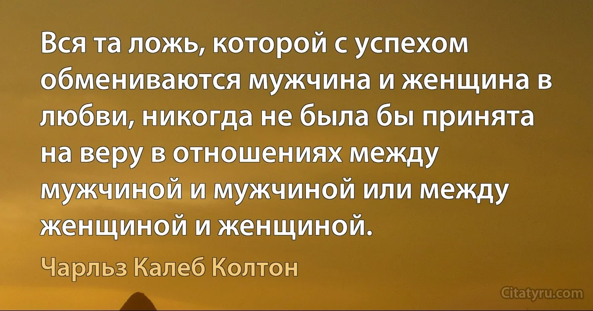 Вся та ложь, которой с успехом обмениваются мужчина и женщина в любви, никогда не была бы принята на веру в отношениях между мужчиной и мужчиной или между женщиной и женщиной. (Чарльз Калеб Колтон)