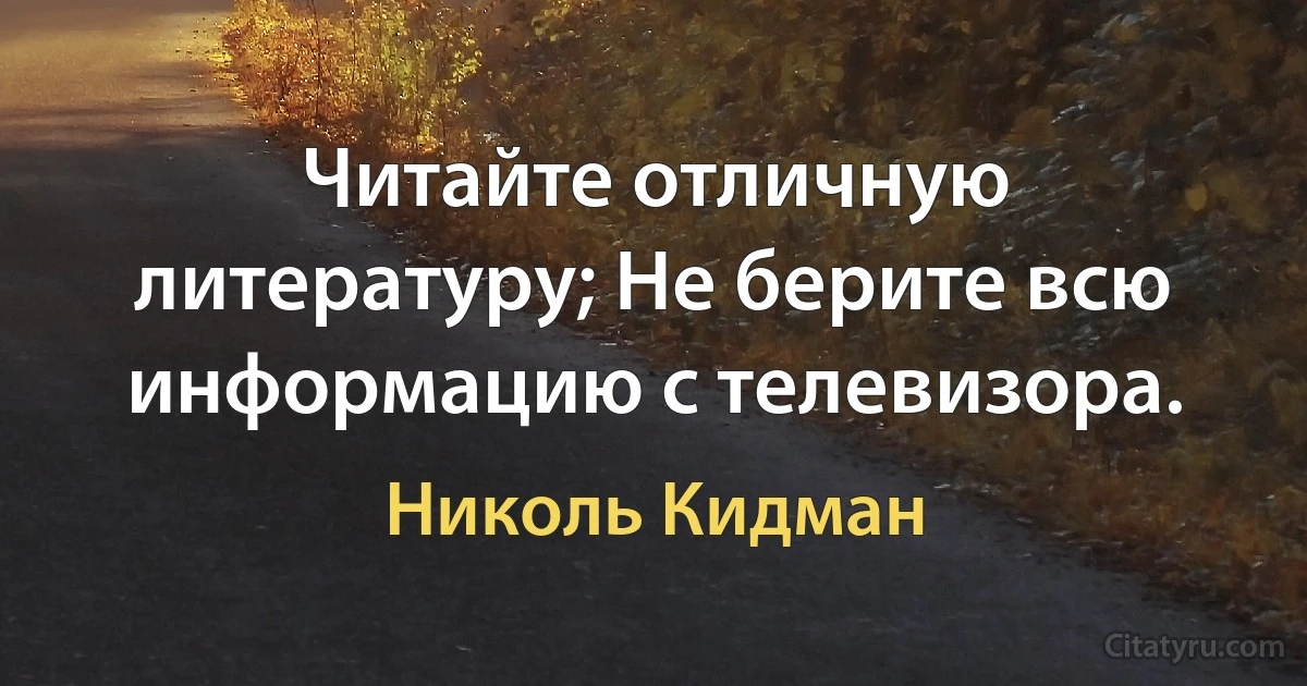 Читайте отличную литературу; Не берите всю информацию с телевизора. (Николь Кидман)