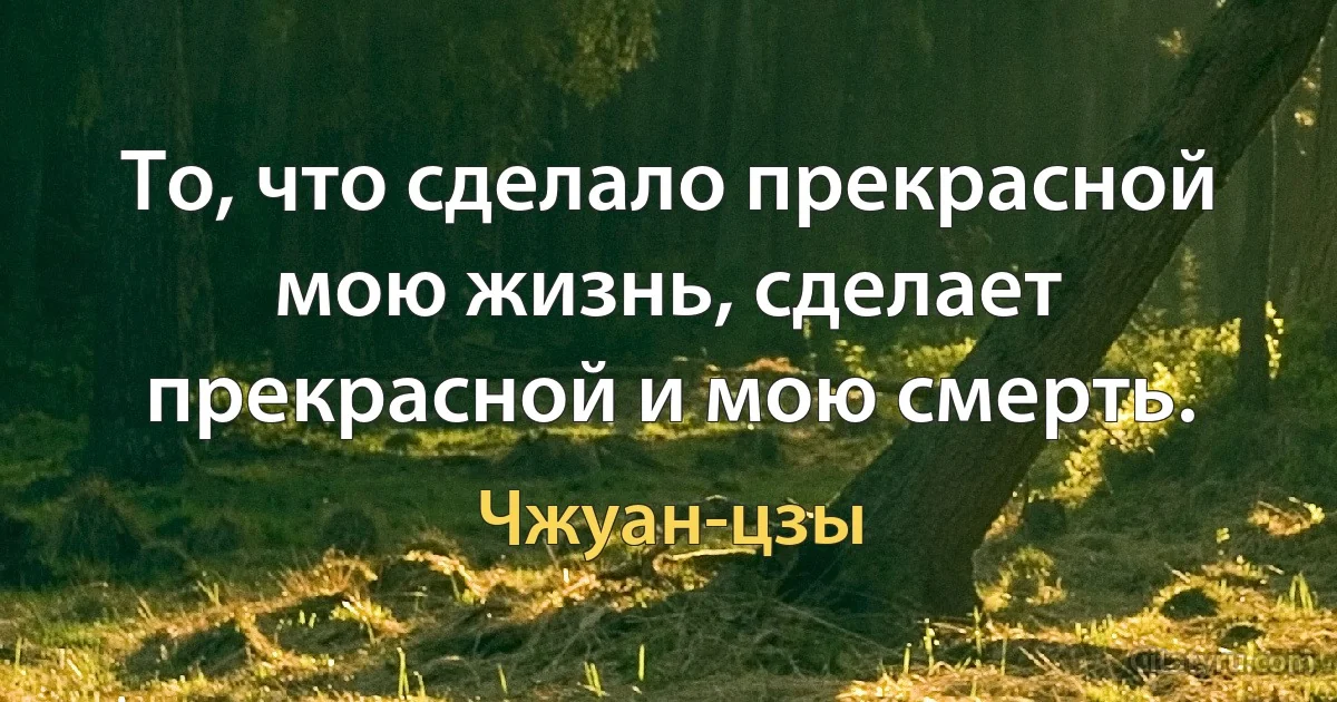 То, что сделало прекрасной мою жизнь, сделает прекрасной и мою смерть. (Чжуан-цзы)