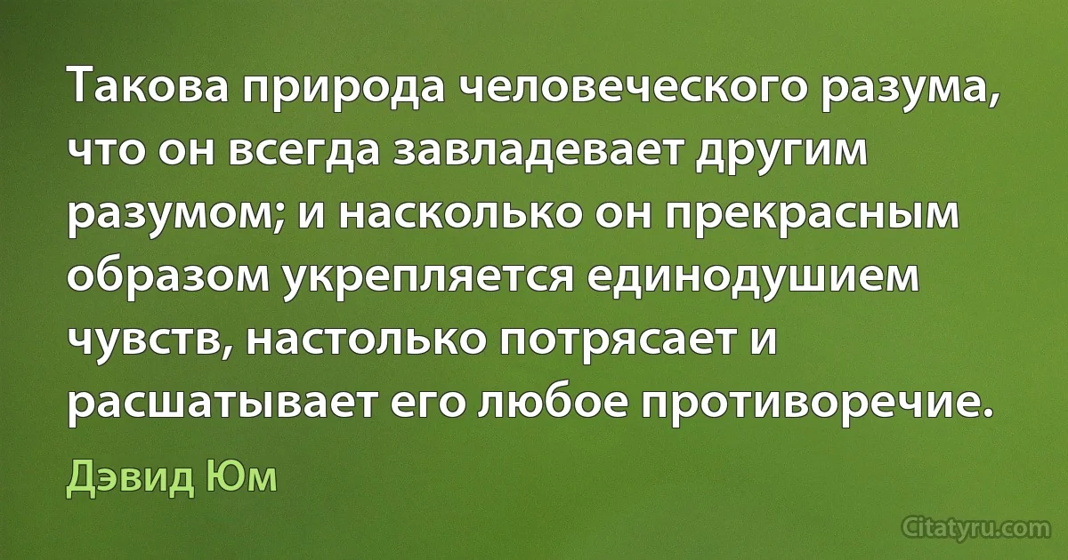 Такова природа человеческого разума, что он всегда завладевает другим разумом; и насколько он прекрасным образом укрепляется единодушием чувств, настолько потрясает и расшатывает его любое противоречие. (Дэвид Юм)