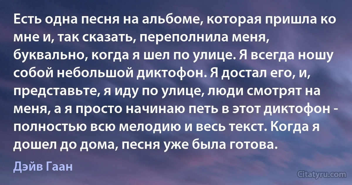 Есть одна песня на альбоме, которая пришла ко мне и, так сказать, переполнила меня, буквально, когда я шел по улице. Я всегда ношу собой небольшой диктофон. Я достал его, и, представьте, я иду по улице, люди смотрят на меня, а я просто начинаю петь в этот диктофон - полностью всю мелодию и весь текст. Когда я дошел до дома, песня уже была готова. (Дэйв Гаан)