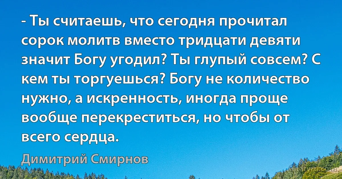 - Ты считаешь, что сегодня прочитал сорок молитв вместо тридцати девяти значит Богу угодил? Ты глупый совсем? С кем ты торгуешься? Богу не количество нужно, а искренность, иногда проще вообще перекреститься, но чтобы от всего сердца. (Димитрий Смирнов)