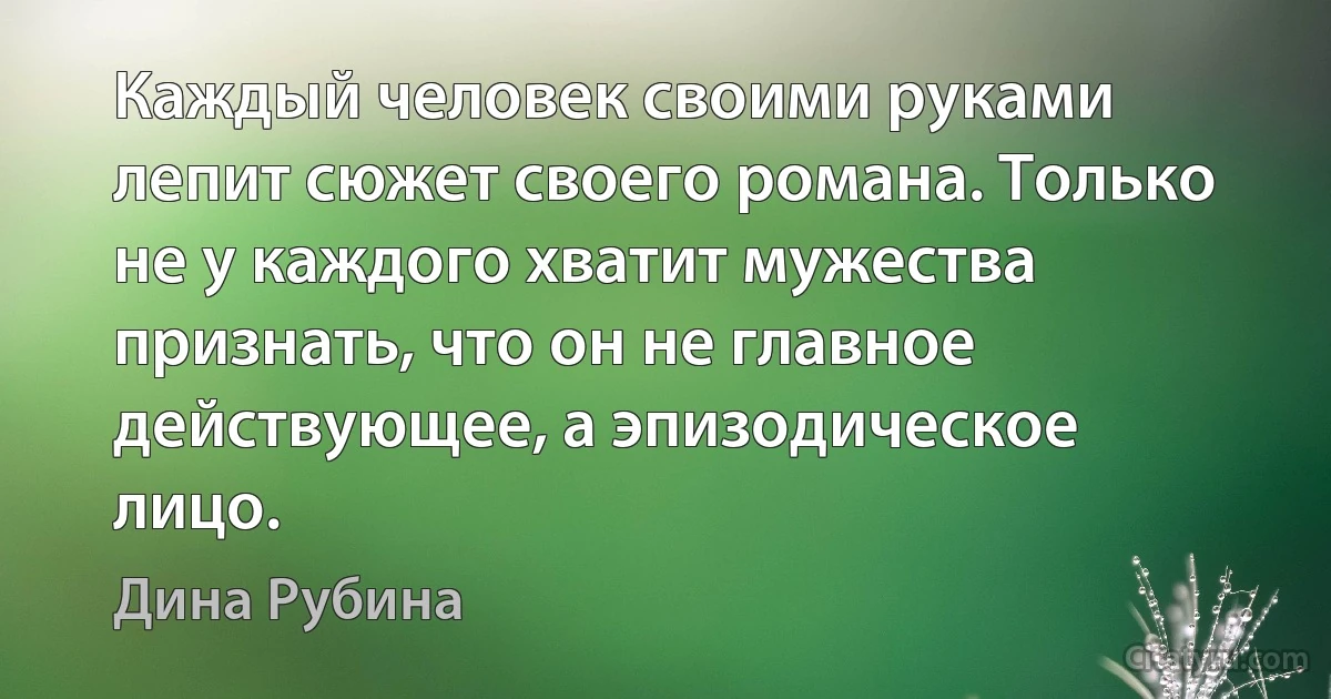 Каждый человек своими руками лепит сюжет своего романа. Только не у каждого хватит мужества признать, что он не главное действующее, а эпизодическое лицо. (Дина Рубина)