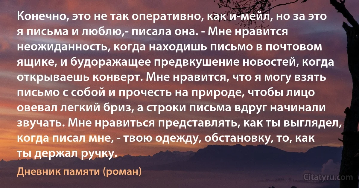 Конечно, это не так оперативно, как и-мейл, но за это я письма и люблю,- писала она. - Мне нравится неожиданность, когда находишь письмо в почтовом ящике, и будоражащее предвкушение новостей, когда открываешь конверт. Мне нравится, что я могу взять письмо с собой и прочесть на природе, чтобы лицо овевал легкий бриз, а строки письма вдруг начинали звучать. Мне нравиться представлять, как ты выглядел, когда писал мне, - твою одежду, обстановку, то, как ты держал ручку. (Дневник памяти (роман))