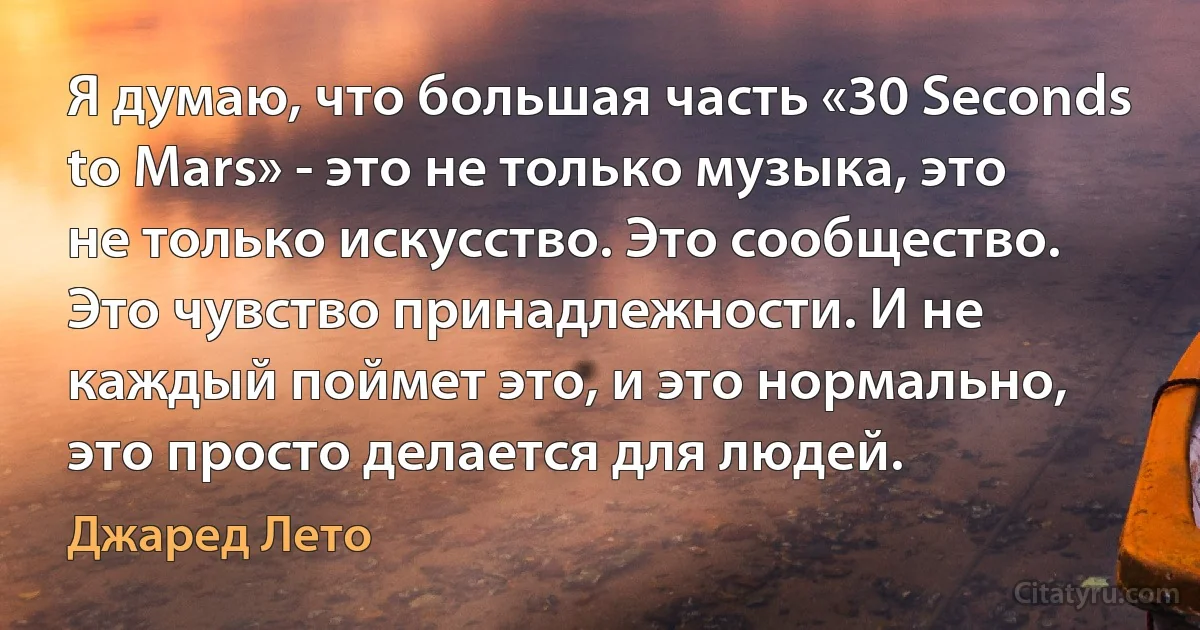 Я думаю, что большая часть «30 Seconds to Mars» - это не только музыка, это не только искусство. Это сообщество. Это чувство принадлежности. И не каждый поймет это, и это нормально, это просто делается для людей. (Джаред Лето)