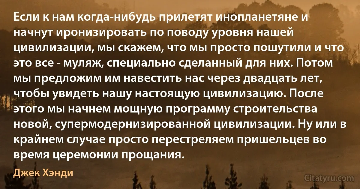 Если к нам когда-нибудь прилетят инопланетяне и начнут иронизировать по поводу уровня нашей цивилизации, мы скажем, что мы просто пошутили и что это все - муляж, специально сделанный для них. Потом мы предложим им навестить нас через двадцать лет, чтобы увидеть нашу настоящую цивилизацию. После этого мы начнем мощную программу строительства новой, супермодернизированной цивилизации. Ну или в крайнем случае просто перестреляем пришельцев во время церемонии прощания. (Джек Хэнди)