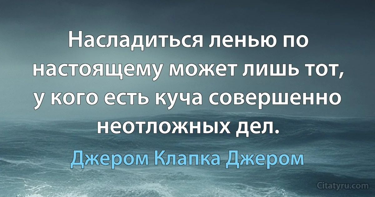 Насладиться ленью по настоящему может лишь тот, у кого есть куча совершенно неотложных дел. (Джером Клапка Джером)