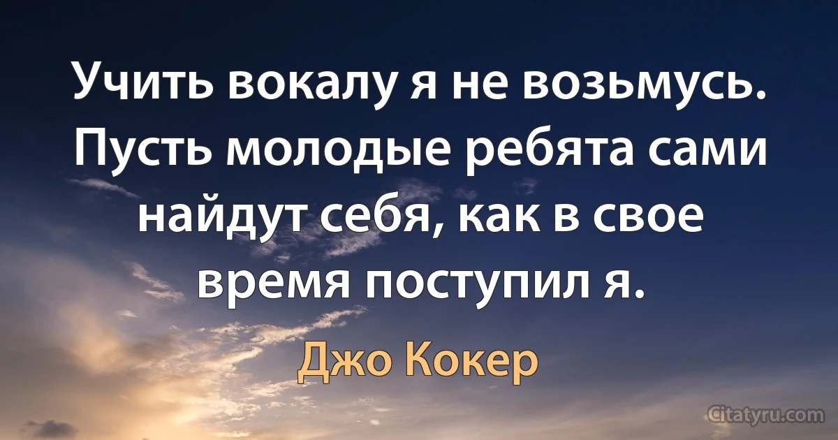 Учить вокалу я не возьмусь. Пусть молодые ребята сами найдут себя, как в свое время поступил я. (Джо Кокер)