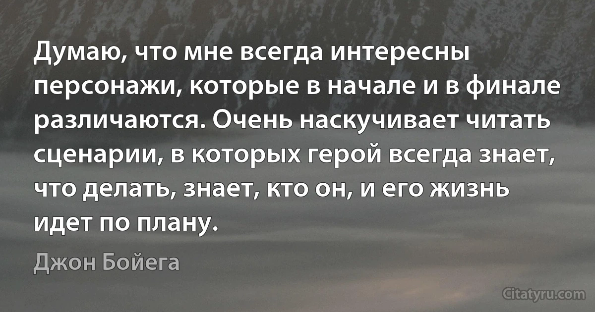 Думаю, что мне всегда интересны персонажи, которые в начале и в финале различаются. Очень наскучивает читать сценарии, в которых герой всегда знает, что делать, знает, кто он, и его жизнь идет по плану. (Джон Бойега)