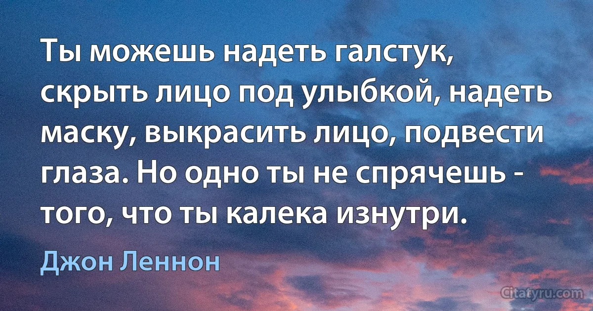 Ты можешь надеть галстук, скрыть лицо под улыбкой, надеть маску, выкрасить лицо, подвести глаза. Но одно ты не спрячешь - того, что ты калека изнутри. (Джон Леннон)