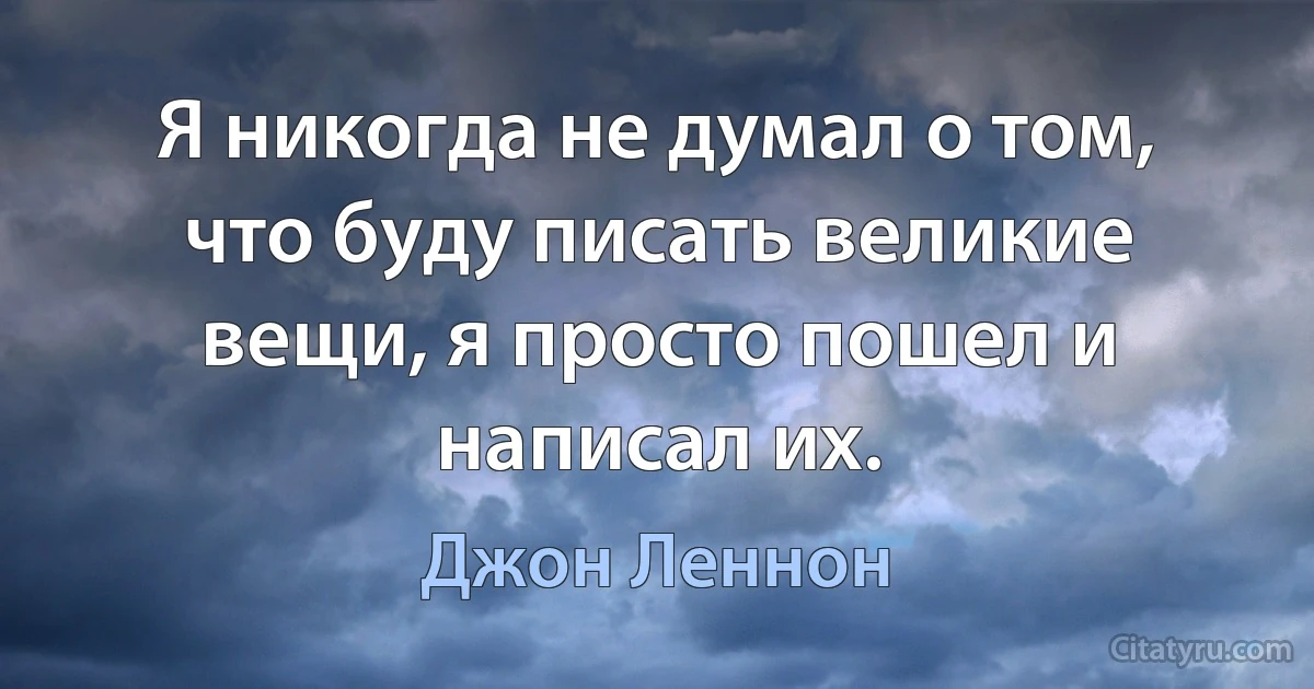 Я никогда не думал о том, что буду писать великие вещи, я просто пошел и написал их. (Джон Леннон)