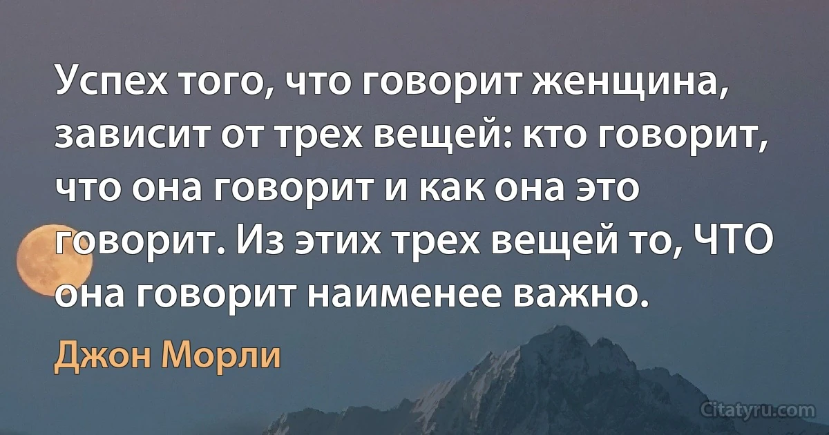 Успех того, что говорит женщина, зависит от трех вещей: кто говорит, что она говорит и как она это говорит. Из этих трех вещей то, ЧТО она говорит наименее важно. (Джон Морли)