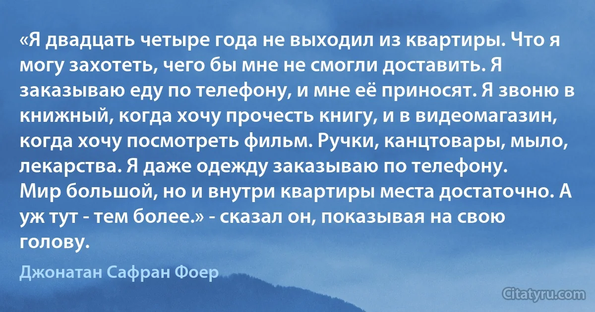 «Я двадцать четыре года не выходил из квартиры. Что я могу захотеть, чего бы мне не смогли доставить. Я заказываю еду по телефону, и мне её приносят. Я звоню в книжный, когда хочу прочесть книгу, и в видеомагазин, когда хочу посмотреть фильм. Ручки, канцтовары, мыло, лекарства. Я даже одежду заказываю по телефону.
Мир большой, но и внутри квартиры места достаточно. А уж тут - тем более.» - сказал он, показывая на свою голову. (Джонатан Сафран Фоер)