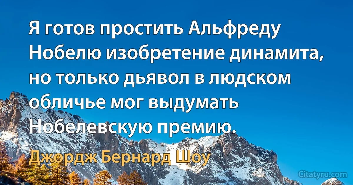 Я готов простить Альфреду Нобелю изобретение динамита, но только дьявол в людском обличье мог выдумать Нобелевскую премию. (Джордж Бернард Шоу)