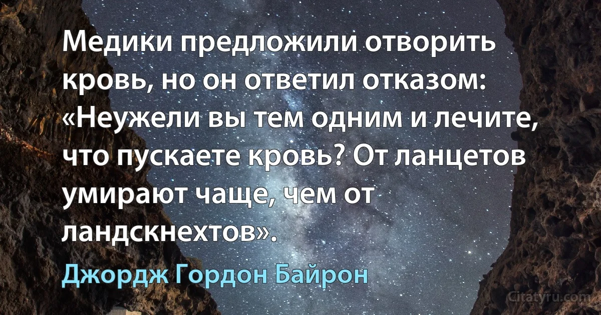 Медики предложили отворить кровь, но он ответил отказом: «Неужели вы тем одним и лечите, что пускаете кровь? От ланцетов умирают чаще, чем от ландскнехтов». (Джордж Гордон Байрон)