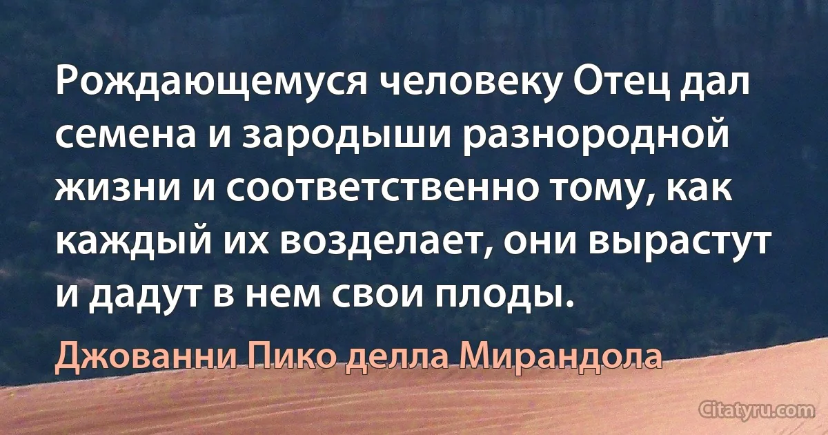 Рождающемуся человеку Отец дал семена и зародыши разнородной жизни и соответственно тому, как каждый их возделает, они вырастут и дадут в нем свои плоды. (Джованни Пико делла Мирандола)