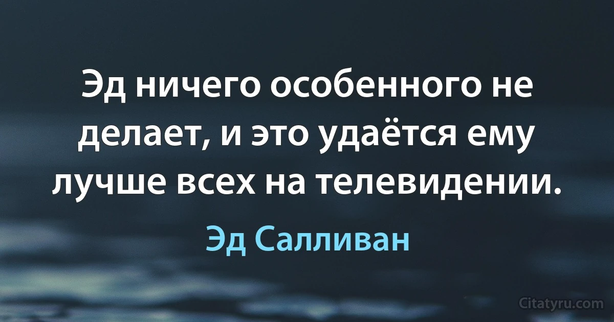 Эд ничего особенного не делает, и это удаётся ему лучше всех на телевидении. (Эд Салливан)